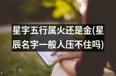 <h3>星字五行属火还是金(星辰名字一般人压不住吗)