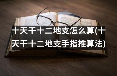 <h3>十天干十二地支怎么算(十天干十二地支手指推算法)