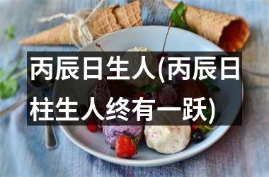 丙辰日生人(丙辰日柱生人终有一跃)