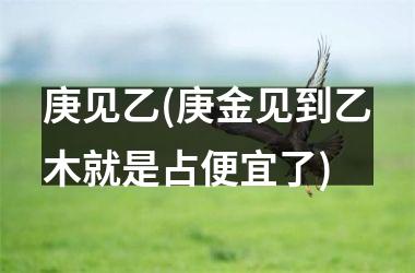 庚见乙(庚金见到乙木就是占便宜了)