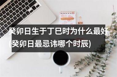 <h3>癸卯日生于丁巳时为什么好(癸卯日忌讳哪个时辰)