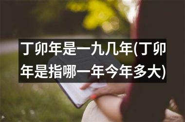 <h3>丁卯年是一九几年(丁卯年是指哪一年今年多大)