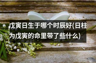 戊寅日生于哪个时辰好(日柱为戊寅的命里带了些什么)