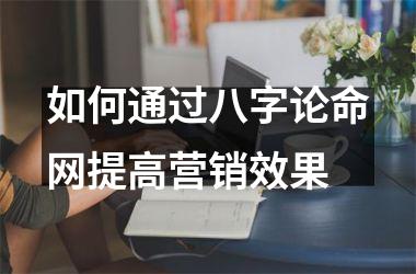 <h3>如何通过八字论命网提高营销效果