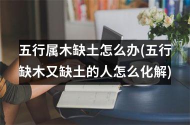 <h3>五行属木缺土怎么办(五行缺木又缺土的人怎么化解)