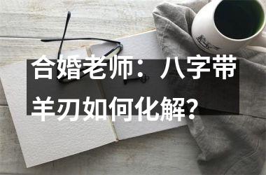 <h3>合婚老师：八字带羊刃如何化解？
