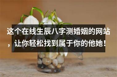 <h3>这个在线生辰八字测婚姻的网站，让你轻松找到属于你的他她！