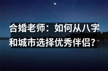 <h3>合婚老师：如何从八字和城市选择优秀伴侣？