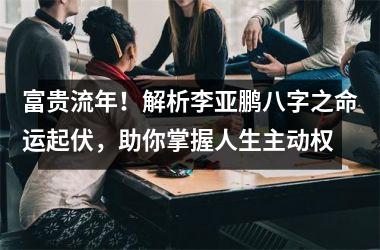 <h3>富贵流年！解析李亚鹏八字之命运起伏，助你掌握人生主动权