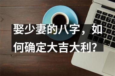 <h3>娶少妻的八字，如何确定大吉大利？