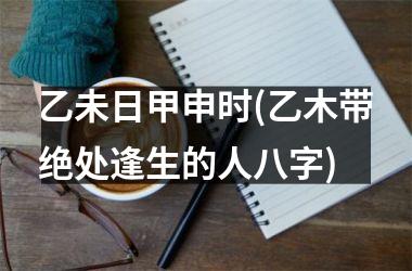 <h3>乙未日甲申时(乙木带绝处逢生的人八字)