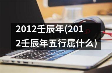 2012壬辰年(2012壬辰年五行属什么)