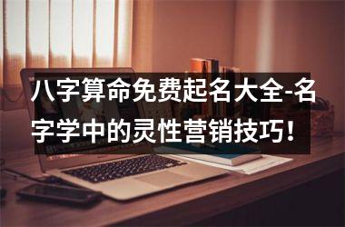 <h3>八字算命免费起名大全-名字学中的灵性营销技巧！