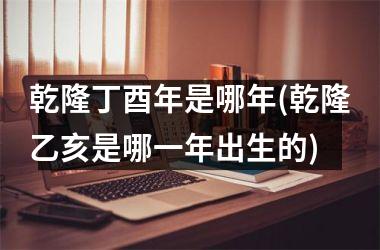 <h3>乾隆丁酉年是哪年(乾隆乙亥是哪一年出生的)