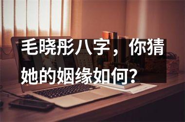 <h3>毛晓彤八字，你猜她的姻缘如何？