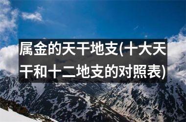 <h3>属金的天干地支(十大天干和十二地支的对照表)