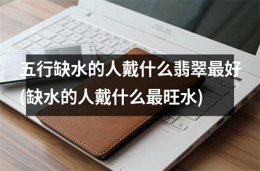 <h3>五行缺水的人戴什么翡翠最好(缺水的人戴什么最旺水)