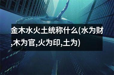 <h3>金木水火土统称什么(水为财,木为官,火为印,土为)