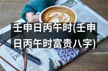 <h3>壬申日丙午时(壬申日丙午时富贵八字)