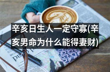 <h3>辛亥日生人一定守寡(辛亥男命为什么能得妻财)