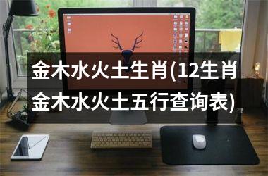 <h3>金木水火土生肖(12生肖金木水火土五行查询表)