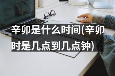 <h3>辛卯是什么时间(辛卯时是几点到几点钟)