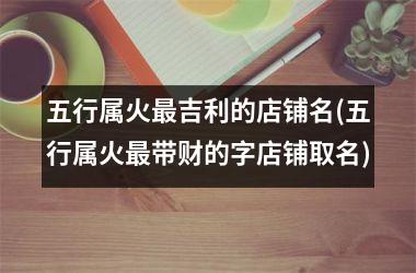 <h3>五行属火最吉利的店铺名(五行属火最带财的字店铺取名)
