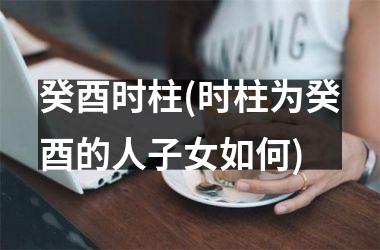 <h3>癸酉时柱(时柱为癸酉的人子女如何)