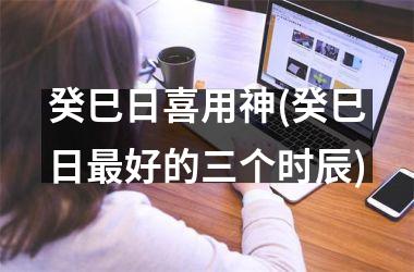 癸巳日喜用神(癸巳日最好的三个时辰)