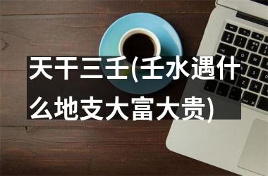 天干三壬(壬水遇什么地支大富大贵)
