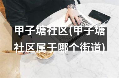 <h3>甲子塘社区(甲子塘社区属于哪个街道)