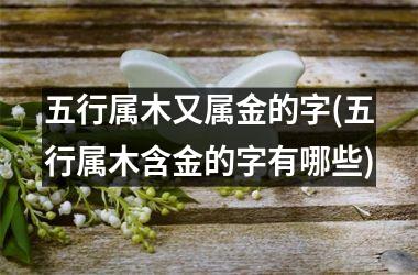 <h3>五行属木又属金的字(五行属木含金的字有哪些)