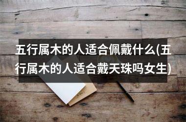 <h3>五行属木的人适合佩戴什么(五行属木的人适合戴天珠吗女生)