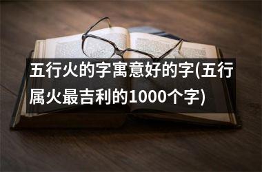 <h3>五行火的字寓意好的字(五行属火最吉利的1000个字)