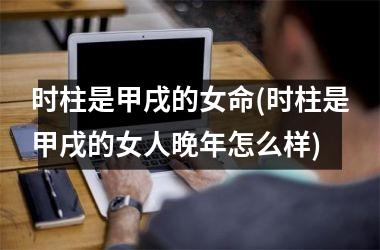 <h3>时柱是甲戌的女命(时柱是甲戌的女人晚年怎么样)