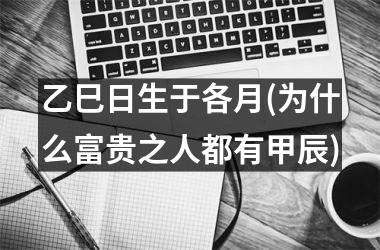 <h3>乙巳日生于各月(为什么富贵之人都有甲辰)