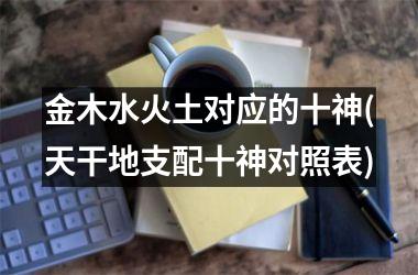 <h3>金木水火土对应的十神(天干地支配十神对照表)