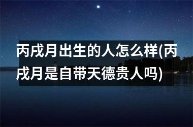 <h3>丙戌月出生的人怎么样(丙戌月是自带天德贵人吗)