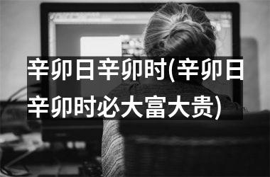 <h3>辛卯日辛卯时(辛卯日辛卯时必大富大贵)