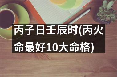 丙子日壬辰时(丙火命最好10大命格)