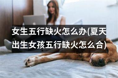 <h3>女生五行缺火怎么办(夏天出生女孩五行缺火怎么合)