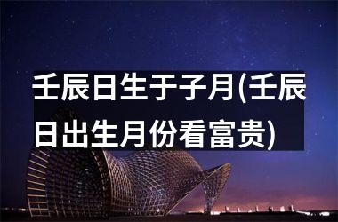 壬辰日生于子月(壬辰日出生月份看富贵)