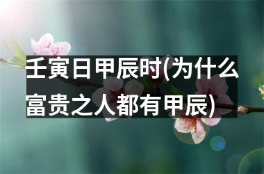 壬寅日甲辰时(为什么富贵之人都有甲辰)