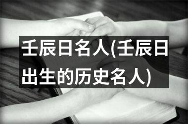<h3>壬辰日名人(壬辰日出生的历史名人)