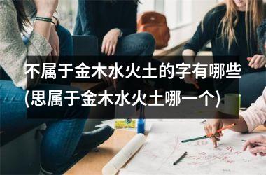 <h3>不属于金木水火土的字有哪些(思属于金木水火土哪一个)