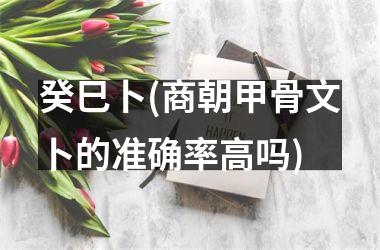 癸巳卜(商朝甲骨文卜的准确率高吗)