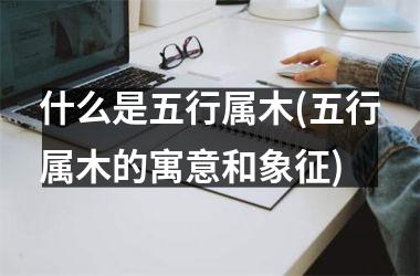 <h3>什么是五行属木(五行属木的寓意和象征)