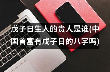 <h3>戊子日生人的贵人是谁(首富有戊子日的八字吗)