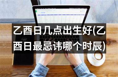 <h3>乙酉日几点出生好(乙酉日最忌讳哪个时辰)