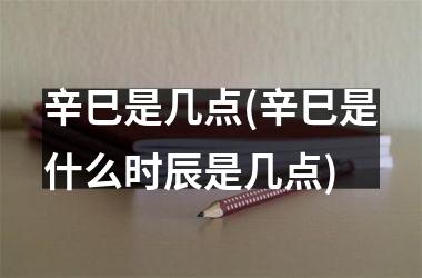 辛巳是几点(辛巳是什么时辰是几点)